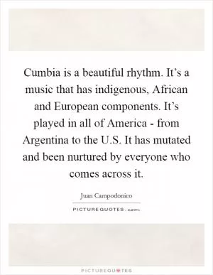 Cumbia is a beautiful rhythm. It’s a music that has indigenous, African and European components. It’s played in all of America - from Argentina to the U.S. It has mutated and been nurtured by everyone who comes across it Picture Quote #1