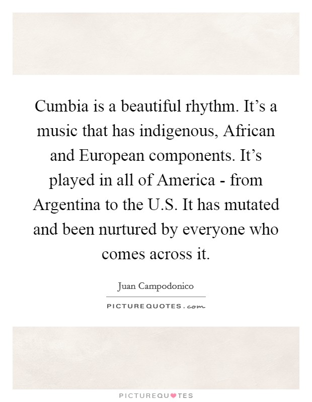 Cumbia is a beautiful rhythm. It's a music that has indigenous, African and European components. It's played in all of America - from Argentina to the U.S. It has mutated and been nurtured by everyone who comes across it. Picture Quote #1