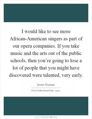 I would like to see more African-American singers as part of our opera companies. If you take music and the arts out of the public schools, then you’re going to lose a lot of people that you might have discovered were talented, very early Picture Quote #1
