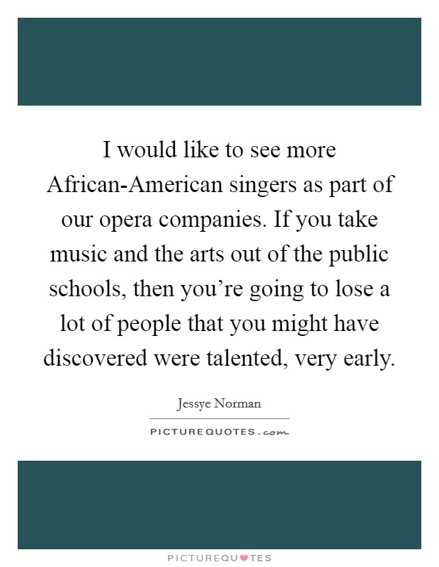 I would like to see more African-American singers as part of our opera companies. If you take music and the arts out of the public schools, then you're going to lose a lot of people that you might have discovered were talented, very early. Picture Quote #1