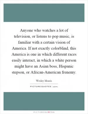 Anyone who watches a lot of television, or listens to pop music, is familiar with a certain vision of America. If not exactly colorblind, this America is one in which different races easily interact, in which a white person might have an Asian boss, Hispanic stepson, or African-American frenemy Picture Quote #1