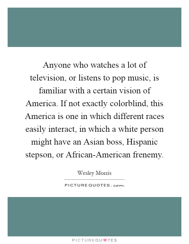 Anyone who watches a lot of television, or listens to pop music, is familiar with a certain vision of America. If not exactly colorblind, this America is one in which different races easily interact, in which a white person might have an Asian boss, Hispanic stepson, or African-American frenemy. Picture Quote #1