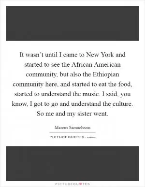 It wasn’t until I came to New York and started to see the African American community, but also the Ethiopian community here, and started to eat the food, started to understand the music. I said, you know, I got to go and understand the culture. So me and my sister went Picture Quote #1