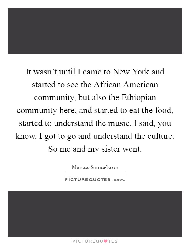 It wasn't until I came to New York and started to see the African American community, but also the Ethiopian community here, and started to eat the food, started to understand the music. I said, you know, I got to go and understand the culture. So me and my sister went. Picture Quote #1
