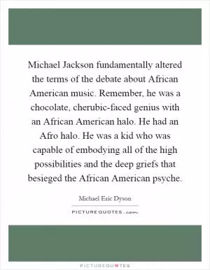 Michael Jackson fundamentally altered the terms of the debate about African American music. Remember, he was a chocolate, cherubic-faced genius with an African American halo. He had an Afro halo. He was a kid who was capable of embodying all of the high possibilities and the deep griefs that besieged the African American psyche Picture Quote #1