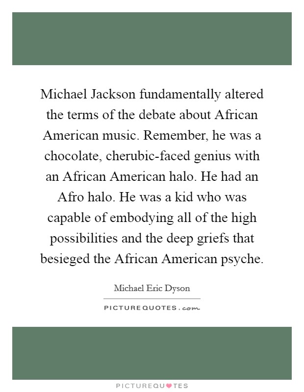 Michael Jackson fundamentally altered the terms of the debate about African American music. Remember, he was a chocolate, cherubic-faced genius with an African American halo. He had an Afro halo. He was a kid who was capable of embodying all of the high possibilities and the deep griefs that besieged the African American psyche. Picture Quote #1