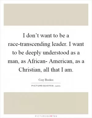 I don’t want to be a race-transcending leader. I want to be deeply understood as a man, as African- American, as a Christian, all that I am Picture Quote #1