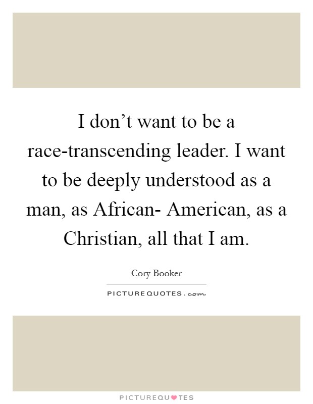 I don't want to be a race-transcending leader. I want to be deeply understood as a man, as African- American, as a Christian, all that I am. Picture Quote #1
