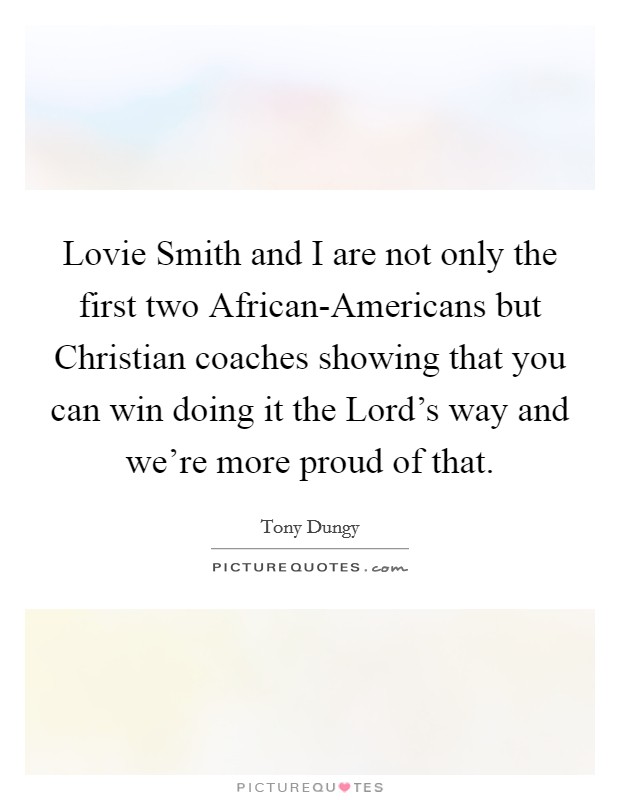 Lovie Smith and I are not only the first two African-Americans but Christian coaches showing that you can win doing it the Lord's way and we're more proud of that. Picture Quote #1