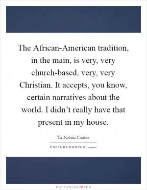 The African-American tradition, in the main, is very, very church-based, very, very Christian. It accepts, you know, certain narratives about the world. I didn’t really have that present in my house Picture Quote #1