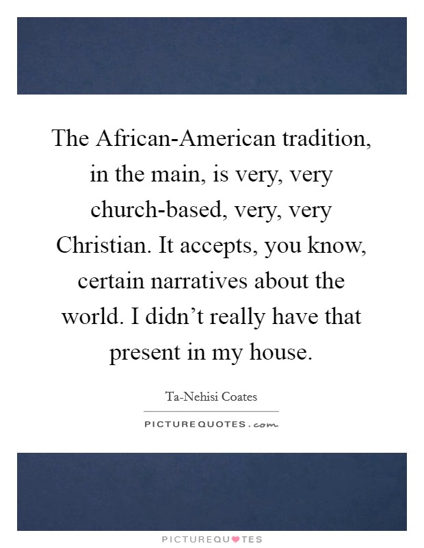 The African-American tradition, in the main, is very, very church-based, very, very Christian. It accepts, you know, certain narratives about the world. I didn't really have that present in my house. Picture Quote #1