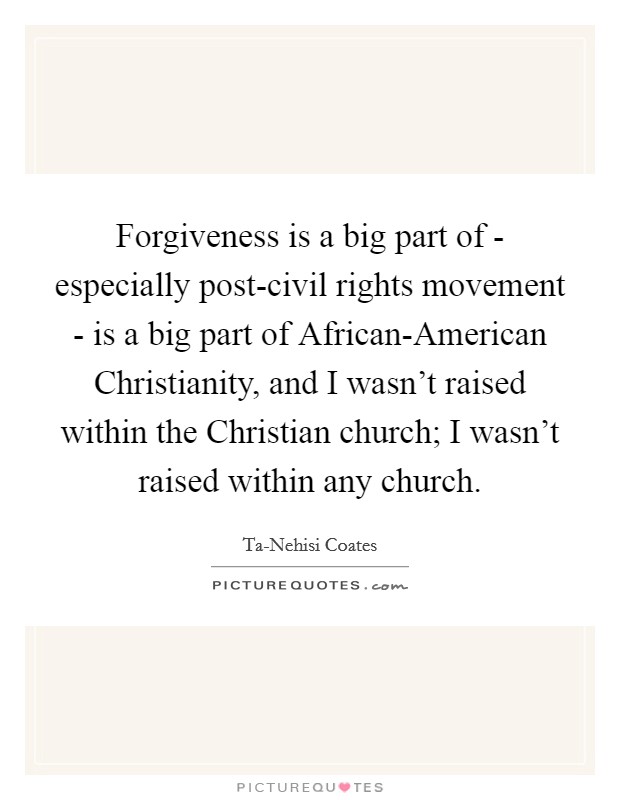 Forgiveness is a big part of - especially post-civil rights movement - is a big part of African-American Christianity, and I wasn't raised within the Christian church; I wasn't raised within any church. Picture Quote #1