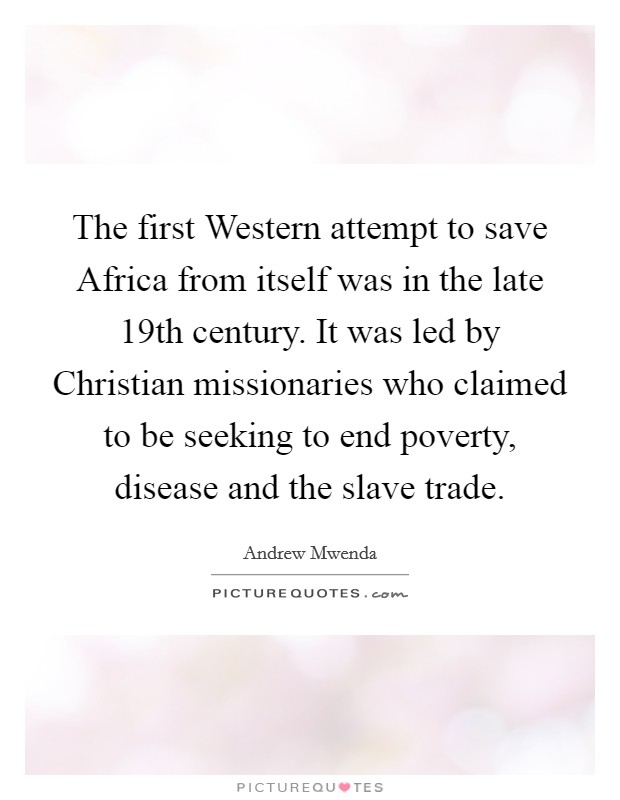 The first Western attempt to save Africa from itself was in the late 19th century. It was led by Christian missionaries who claimed to be seeking to end poverty, disease and the slave trade. Picture Quote #1