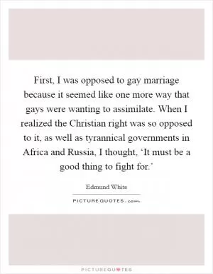 First, I was opposed to gay marriage because it seemed like one more way that gays were wanting to assimilate. When I realized the Christian right was so opposed to it, as well as tyrannical governments in Africa and Russia, I thought, ‘It must be a good thing to fight for.’ Picture Quote #1