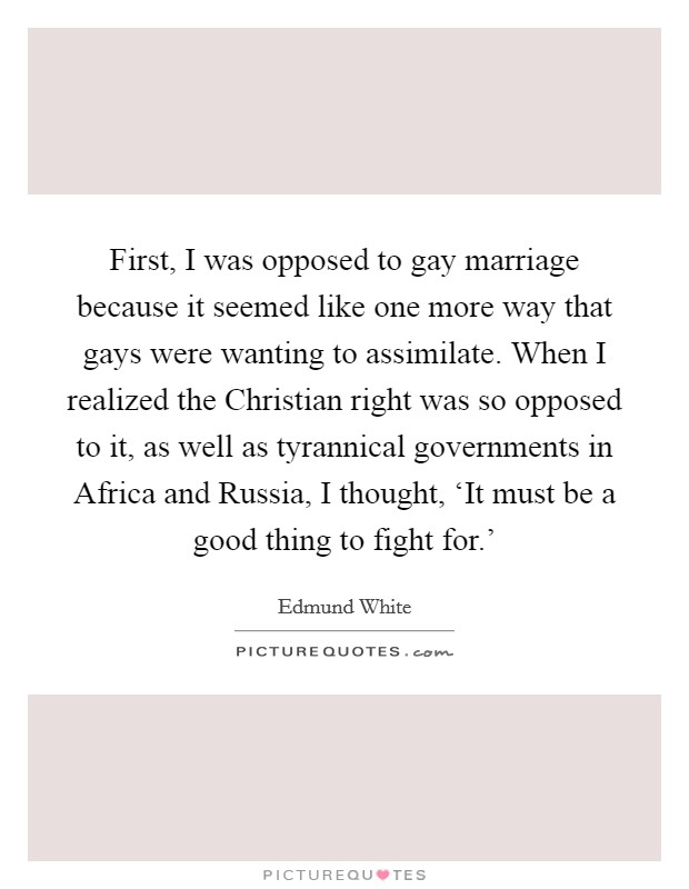 First, I was opposed to gay marriage because it seemed like one more way that gays were wanting to assimilate. When I realized the Christian right was so opposed to it, as well as tyrannical governments in Africa and Russia, I thought, ‘It must be a good thing to fight for.' Picture Quote #1