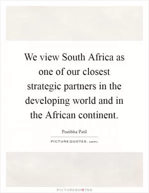 We view South Africa as one of our closest strategic partners in the developing world and in the African continent Picture Quote #1