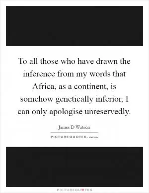 To all those who have drawn the inference from my words that Africa, as a continent, is somehow genetically inferior, I can only apologise unreservedly Picture Quote #1
