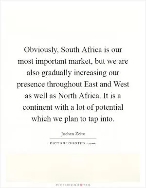 Obviously, South Africa is our most important market, but we are also gradually increasing our presence throughout East and West as well as North Africa. It is a continent with a lot of potential which we plan to tap into Picture Quote #1