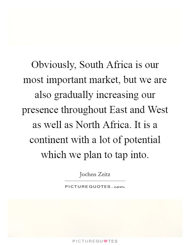 Obviously, South Africa is our most important market, but we are also gradually increasing our presence throughout East and West as well as North Africa. It is a continent with a lot of potential which we plan to tap into. Picture Quote #1