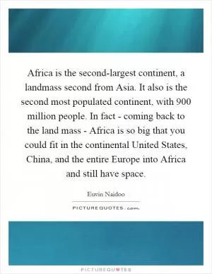 Africa is the second-largest continent, a landmass second from Asia. It also is the second most populated continent, with 900 million people. In fact - coming back to the land mass - Africa is so big that you could fit in the continental United States, China, and the entire Europe into Africa and still have space Picture Quote #1