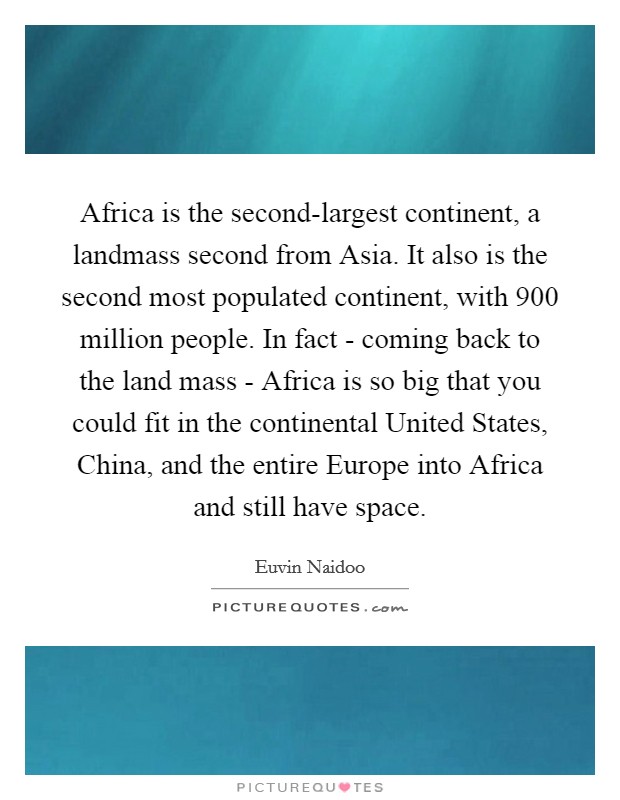 Africa is the second-largest continent, a landmass second from Asia. It also is the second most populated continent, with 900 million people. In fact - coming back to the land mass - Africa is so big that you could fit in the continental United States, China, and the entire Europe into Africa and still have space. Picture Quote #1