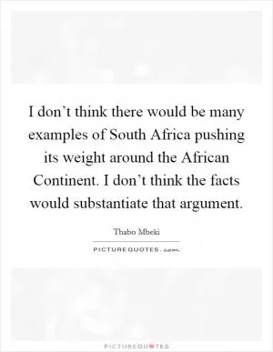 I don’t think there would be many examples of South Africa pushing its weight around the African Continent. I don’t think the facts would substantiate that argument Picture Quote #1