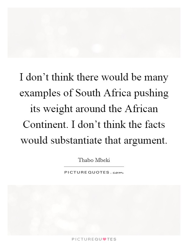 I don't think there would be many examples of South Africa pushing its weight around the African Continent. I don't think the facts would substantiate that argument. Picture Quote #1
