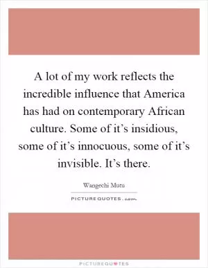 A lot of my work reflects the incredible influence that America has had on contemporary African culture. Some of it’s insidious, some of it’s innocuous, some of it’s invisible. It’s there Picture Quote #1
