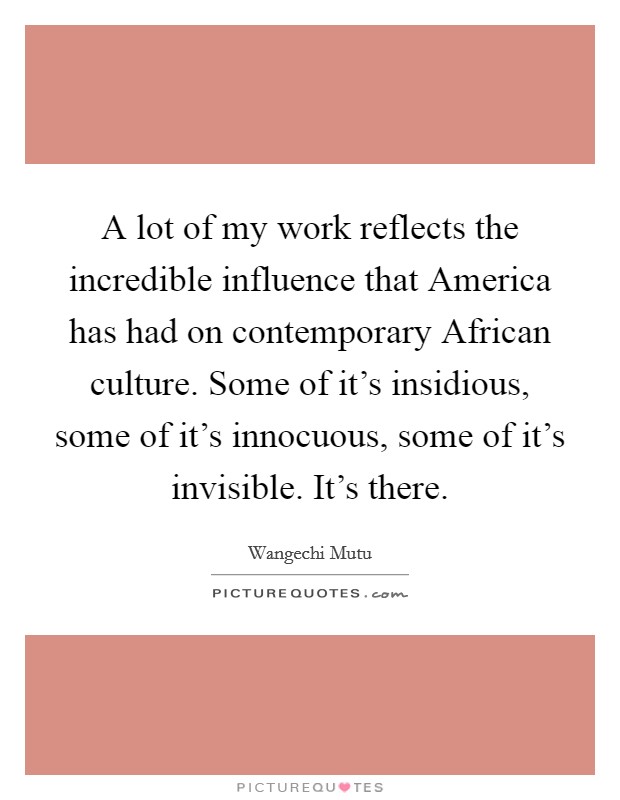A lot of my work reflects the incredible influence that America has had on contemporary African culture. Some of it's insidious, some of it's innocuous, some of it's invisible. It's there. Picture Quote #1