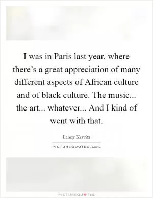 I was in Paris last year, where there’s a great appreciation of many different aspects of African culture and of black culture. The music... the art... whatever... And I kind of went with that Picture Quote #1