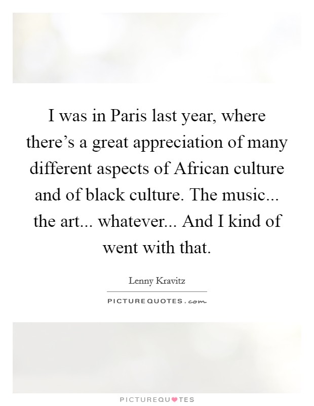 I was in Paris last year, where there's a great appreciation of many different aspects of African culture and of black culture. The music... the art... whatever... And I kind of went with that. Picture Quote #1