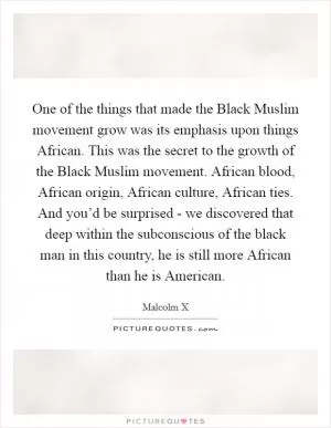 One of the things that made the Black Muslim movement grow was its emphasis upon things African. This was the secret to the growth of the Black Muslim movement. African blood, African origin, African culture, African ties. And you’d be surprised - we discovered that deep within the subconscious of the black man in this country, he is still more African than he is American Picture Quote #1