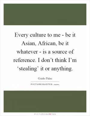 Every culture to me - be it Asian, African, be it whatever - is a source of reference. I don’t think I’m ‘stealing’ it or anything Picture Quote #1