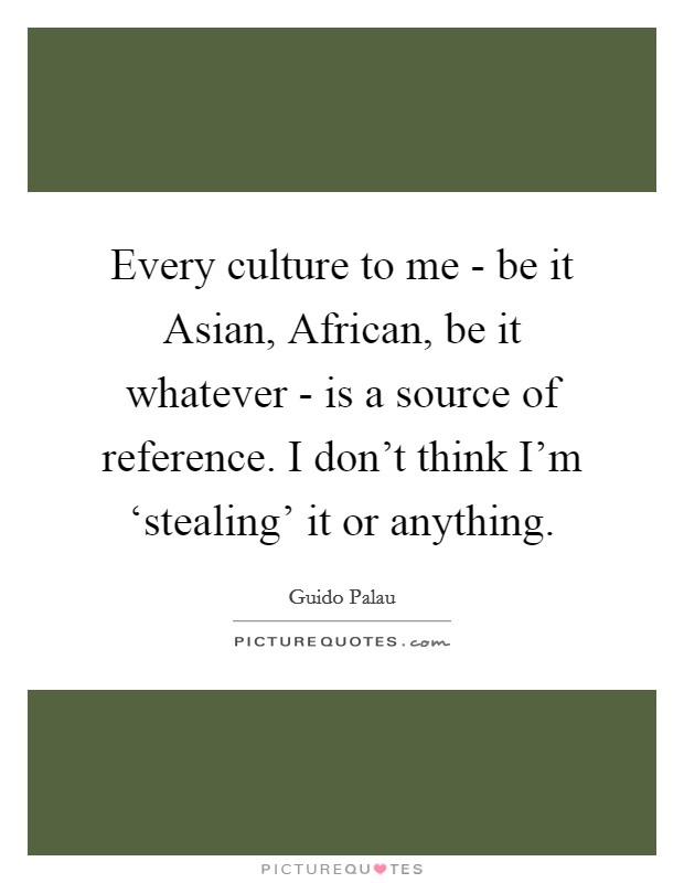 Every culture to me - be it Asian, African, be it whatever - is a source of reference. I don't think I'm ‘stealing' it or anything. Picture Quote #1