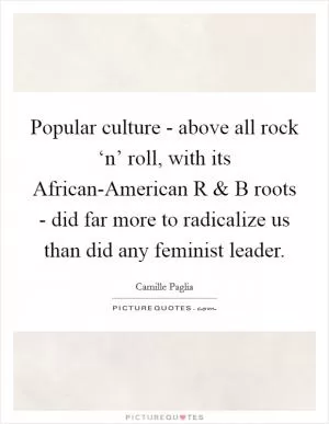 Popular culture - above all rock ‘n’ roll, with its African-American R and B roots - did far more to radicalize us than did any feminist leader Picture Quote #1