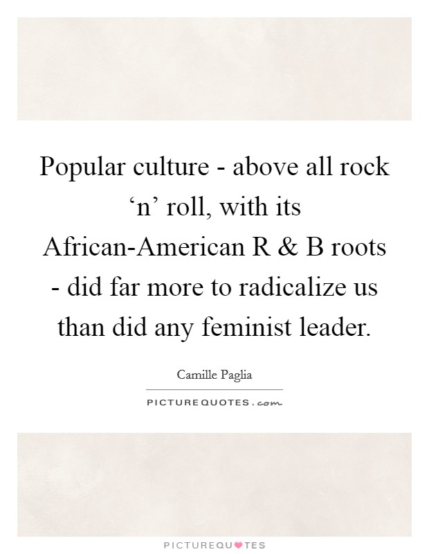 Popular culture - above all rock ‘n' roll, with its African-American R and B roots - did far more to radicalize us than did any feminist leader. Picture Quote #1