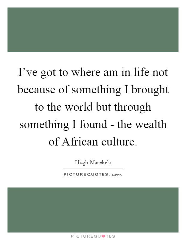 I've got to where am in life not because of something I brought to the world but through something I found - the wealth of African culture. Picture Quote #1