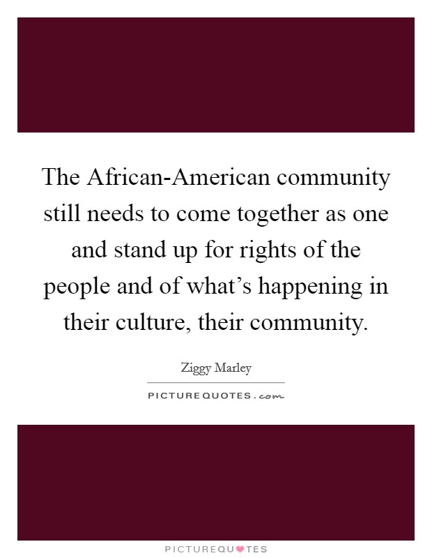 The African-American community still needs to come together as one and stand up for rights of the people and of what's happening in their culture, their community. Picture Quote #1
