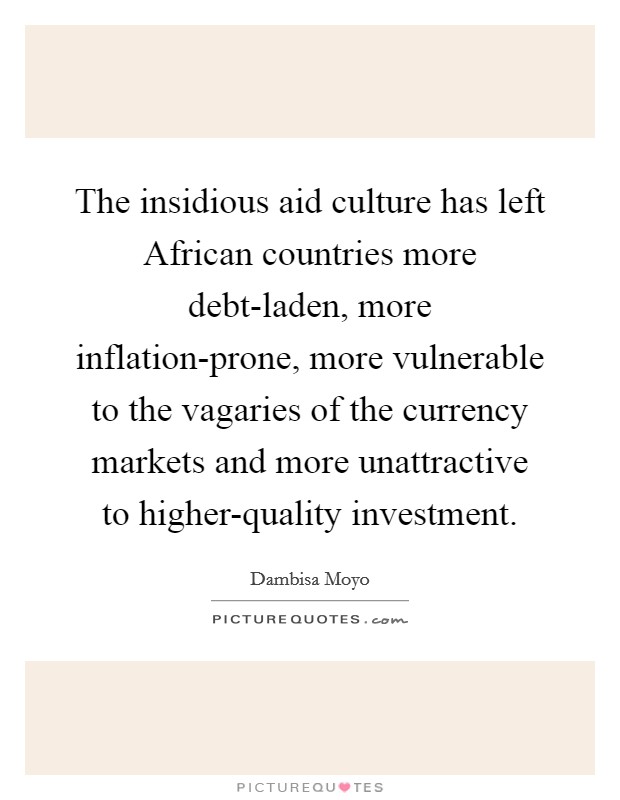 The insidious aid culture has left African countries more debt-laden, more inflation-prone, more vulnerable to the vagaries of the currency markets and more unattractive to higher-quality investment. Picture Quote #1