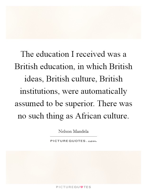 The education I received was a British education, in which British ideas, British culture, British institutions, were automatically assumed to be superior. There was no such thing as African culture. Picture Quote #1