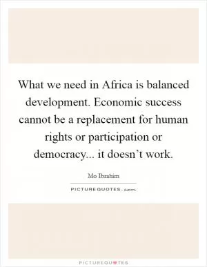 What we need in Africa is balanced development. Economic success cannot be a replacement for human rights or participation or democracy... it doesn’t work Picture Quote #1
