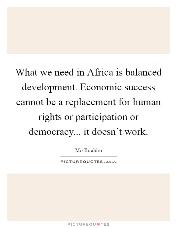What we need in Africa is balanced development. Economic success cannot be a replacement for human rights or participation or democracy... it doesn't work. Picture Quote #1