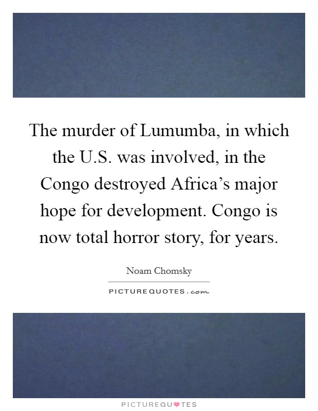 The murder of Lumumba, in which the U.S. was involved, in the Congo destroyed Africa's major hope for development. Congo is now total horror story, for years. Picture Quote #1