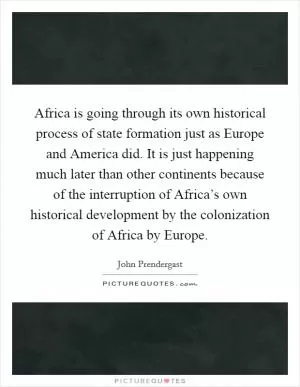 Africa is going through its own historical process of state formation just as Europe and America did. It is just happening much later than other continents because of the interruption of Africa’s own historical development by the colonization of Africa by Europe Picture Quote #1