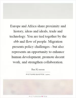 Europe and Africa share proximity and history, ideas and ideals, trade and technology. You are tied together by the ebb and flow of people. Migration presents policy challenges - but also represents an opportunity to enhance human development, promote decent work, and strengthen collaboration Picture Quote #1
