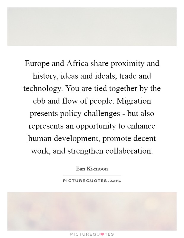 Europe and Africa share proximity and history, ideas and ideals, trade and technology. You are tied together by the ebb and flow of people. Migration presents policy challenges - but also represents an opportunity to enhance human development, promote decent work, and strengthen collaboration. Picture Quote #1