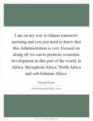 I am on my way to Ghana tomorrow morning and you just need to know that this Administration is very focused on doing all we can to promote economic development in this part of the world, in Africa, throughout Africa, North Africa and sub-Saharan Africa Picture Quote #1