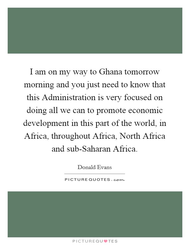 I am on my way to Ghana tomorrow morning and you just need to know that this Administration is very focused on doing all we can to promote economic development in this part of the world, in Africa, throughout Africa, North Africa and sub-Saharan Africa. Picture Quote #1