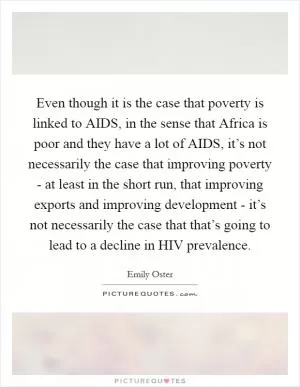Even though it is the case that poverty is linked to AIDS, in the sense that Africa is poor and they have a lot of AIDS, it’s not necessarily the case that improving poverty - at least in the short run, that improving exports and improving development - it’s not necessarily the case that that’s going to lead to a decline in HIV prevalence Picture Quote #1