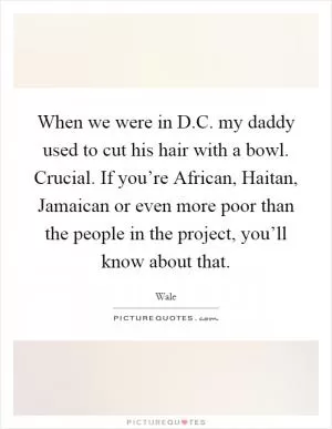 When we were in D.C. my daddy used to cut his hair with a bowl. Crucial. If you’re African, Haitan, Jamaican or even more poor than the people in the project, you’ll know about that Picture Quote #1